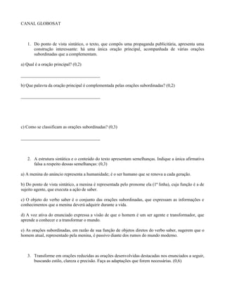 CANAL GLOBOSAT



   1. Do ponto de vista sintático, o texto, que compôs uma propaganda publicitária, apresenta uma
      construção interessante: há uma única oração principal, acompanhada de várias orações
      subordinadas que a complementam.

a) Qual é a oração principal? (0,2)

________________________________

b) Que palavra da oração principal é complementada pelas orações subordinadas? (0,2)

________________________________




c) Como se classificam as orações subordinadas? (0,3)

________________________________



   2. A estrutura sintática e o conteúdo do texto apresentam semelhanças. Indique a única afirmativa
      falsa a respeito dessas semelhanças: (0,3)

a) A menina do anúncio representa a humanidade; é o ser humano que se renova a cada geração.

b) Do ponto de vista sintático, a menina é representada pelo pronome ela (1ª linha), cuja função é a de
sujeito agente, que executa a ação de saber.

c) O objeto do verbo saber é o conjunto das orações subordinadas, que expressam as informações e
conhecimentos que a menina deverá adquirir durante a vida.

d) A voz ativa do enunciado expressa a visão de que o homem é um ser agente e transformador, que
aprende a conhecer e a transformar o mundo.

e) As orações subordinadas, em razão de sua função de objetos diretos do verbo saber, sugerem que o
homem atual, representado pela menina, é passivo diante dos rumos do mundo moderno.



   3. Transforme em orações reduzidas as orações desenvolvidas destacadas nos enunciados a seguir,
      buscando estilo, clareza e precisão. Faça as adaptações que forem necessárias. (0,6)
 