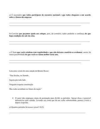 a) É necessário que todos participem do encontro nacional e que todos cheguem a um acordo
sobre o futuro da empresa.

_________________________________________________________________________
_________________________________________________________________



b) Convém que peçamos ajuda aos colegas, pois, do contrário, todos perderão a confiança de que
haja condições de sair da crise.

_________________________________________________________________________
_________________________________________________________________



c) É bom que vocês estudem com regularidade e que não deixem a matéria se avolumar; assim, há
maior possibilidade de que vocês se saiam melhor neste ano.

_________________________________________________________________________
_________________________________________________________________



Leia estes versos de uma canção de Renato Russo:

“Nas favelas, no Senado

Sujeira pra todo lado

Ninguém respeita constituição

Mas todos acreditam no futuro da nação”



   4. O autor não empregou sinais de pontuação para dividir os períodos. Apesar disso, é possível
      delimitá-los pelo sentido. Levando em conta que há um verbo subentendido, pontue o texto e
      depois responda:

a) Quantos períodos há nesses versos? (0,2)

_____________________________________________________________________
 