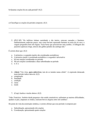 b) Quantas orações há em cada período? (0,2)

_____________________________________________________________________



c) Classifique as orações do período composto. (0,3)

_____________________________________________________________________

_____________________________________________________________________



   5. (PUC-SP) “Os infelizes tinham caminhado o dia inteiro, estavam cansados e famintos.
      Ordinariamente andavam pouco, mas como haviam repousado bastante na areia do rio seco, a
      viagem progredira bem três léguas. Fazia horas que procuravam uma sombra. A folhagem dos
      juazeiros apareceu longe, através dos galhos pelados da caatinga rala.”

É correto dizer que: (0,3)

   a.   A primeira e a segunda orações são coordenadas assindéticas:
   b.   A primeira oração é coordenada assindética e a segunda é adversativa
   c.   há sete orações coordenadas no período
   d.   Há seis orações coordenadas e duas subordinadas no período
   e.   n. d. a.



   6. (Alerj) “Um vírus, para sobreviver, tem de se instalar numa célula”. A expressão destacada
      neste período indica ideia de: (0,2)
   a. comparação
   b. finalidade
   c. condição
   d. causa
   e. modo



   7. (Cesp) Analise o trecho abaixo: (0,2)

“João, Francisco, Antônio desde pequenos vêm sendo construtivos; enfrentam as maiores dificuldades,
ajudam os pais, amparam os irmãos, realizam breves alegrias entre mil sombras”.

Do ponto de vista da construção sintática, é correto afirmar que esse período é composto por:

   a. Subordinação, apresentando três orações
   b. Coordenação, apresentando quatro orações
 