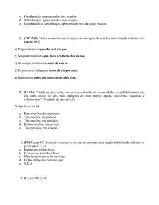 c. Coordenação, apresentando cinco orações
   d. Subordinação, apresentando cinco orações
   e. Coordenação e subordinação, apresentando mais de cinco orações.



   8. (TRT-MG) Todas as orações em destaque são exemplos de orações subordinadas substantivas,
      exceto: (0,2)

a) Perguntaram-me quando você chegou.

b) Ninguém menciona qual foi o problema dos alunos.

c) Os amigos informaram onde ele estava.

d) Os presentes indagaram como ele chegou aqui.

e) Retornamos antes que acontecesse algo pior.



   9. (UFMA) “Desde os cinco anos, merecera eu a alcunha de menino-diabo; e verdadeiramente não
      era outra coisa; fui dos mais malignos do meu tempo, arguto, indiscreto, traquinas e
      voluntarioso.” (Machado de Assis) (0,2)

No trecho acima há:

   a.   Duas orações, dois períodos.
   b.   Três orações, um período.
   c.   Três orações, três períodos.
   d.   Quatro orações, um período.
   e.   Três períodos, três orações.



   10. (PUCCamp-SP) Assinale a alternativa em que se encontra uma oração subordinada substantiva
       predicativa: (0,2)
   a. Espero que venhas hoje.
   b. O aluno que trabalha é bom.
   c. Meu desejo é que te formes logo.
   d. És tão inteligente como teu pai.
   e. N.D.A



   11. (Fuvest-SP) (0,2)
 