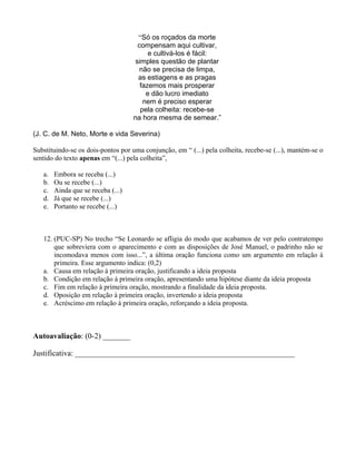 “Só os roçados da morte
                                      compensam aqui cultivar,
                                          e cultivá-los é fácil:
                                     simples questão de plantar
                                       não se precisa de limpa,
                                      as estiagens e as pragas
                                       fazemos mais prosperar
                                         e dão lucro imediato
                                        nem é preciso esperar
                                       pela colheita: recebe-se
                                    na hora mesma de semear.”

(J. C. de M. Neto, Morte e vida Severina)

Substituindo-se os dois-pontos por uma conjunção, em “ (...) pela colheita, recebe-se (...), mantém-se o
sentido do texto apenas em “(...) pela colheita”,

   a.   Embora se receba (...)
   b.   Ou se recebe (...)
   c.   Ainda que se receba (...)
   d.   Já que se recebe (...)
   e.   Portanto se recebe (...)



   12. (PUC-SP) No trecho “Se Leonardo se afligia do modo que acabamos de ver pelo contratempo
       que sobreviera com o aparecimento e com as disposições de José Manuel, o padrinho não se
       incomodava menos com isso...”, a última oração funciona como um argumento em relação à
       primeira. Esse argumento indica: (0,2)
   a. Causa em relação à primeira oração, justificando a ideia proposta
   b. Condição em relação à primeira oração, apresentando uma hipótese diante da ideia proposta
   c. Fim em relação à primeira oração, mostrando a finalidade da ideia proposta.
   d. Oposição em relação à primeira oração, invertendo a ideia proposta
   e. Acréscimo em relação à primeira oração, reforçando a ideia proposta.



Autoavaliação: (0-2) _______

Justificativa: ________________________________________________________
 