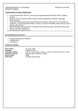 Steel Innovation Pvt. Ltd. Mandideep (Feb’2012 to Feb’2015)
Production Engineer
Job Description & Project Implemented.
Executed Transformer Tanks for various Heavy Engineering Industries BHEL, EMCO, Crompton
Greaves.
Oil tanks, Pressure Vessels for BHEL, Bhopal. Projects implemented at Parbati, Bhavnagar
NPCIL, Chennai.
Separator Housing, Statosep Housing, Mill Housing, Classifiers, Outlet Duct For ThyssenKrupp
(India) Pvt. Ltd. On Projects like Reliance Cement, J.K Cement FUJAIRAH, Ambuja Cement, Shree
Cement, OCL India ltd.
Mill Housing (Raw mill & Coal mill) & Foundation parts (Gear box plate, Foundation frame, ݺߣ
rail) etc. for Gebr. Pfeiffer AG.
Mill Housing for FLsimdth Pvt.Ltd.
EXTRACURRICULAR ACTIVITY
Actively participated in Football
Reading novels
Motorsports
PERSONAL DOSSIER
Date of Birth: 12th
June, 1987
Languages: English and Hindi
Permanent Address: 116/2A, Saket Nagar, Bhopal – 462 024, Madhya Pradesh, India
Preferred Location: Ready To locate anywhere in india
Martial Status: Single
References: Furnished upon request
 