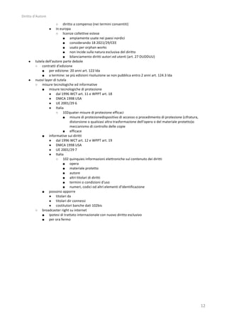 Diritto	
  d’Autore	
  

                              ○         diritto	
  a	
  compenso	
  (nei	
  termini	
  consentiti)	
  
                          ●     in	
  europa	
  
                                ○ licenze	
  collettive	
  estese	
  
                                        ■ ampiamente	
  usate	
  nei	
  paesi	
  nordici	
  
                                        ■ considerando	
  18	
  2021/29/CEE	
  
                                        ■ usato	
  per	
  orphan	
  works	
  
                                        ■ non	
  incide	
  sulla	
  natura	
  esclusiva	
  del	
  diritto	
  
                                        ■ bilanciamento	
  diritti	
  autori	
  ed	
  utenti	
  (art.	
  27	
  DUDDUU)	
  
      ●     tutela	
  dell'autore	
  parte	
  debole	
  
            ○ contratti	
  d'edizione	
  
                ■ per	
  edizione:	
  20	
  anni	
  art.	
  122	
  lda	
  
                ■ a	
  termine:	
  se	
  più	
  edizioni	
  risoluzione	
  se	
  non	
  pubblica	
  entro	
  2	
  anni	
  art.	
  124.3	
  lda	
  
      ●     nuovi	
  layer	
  di	
  tutela	
  
            ○ misure	
  tecnologiche	
  ed	
  informative	
  
                ■ misure	
  tecnologiche	
  di	
  protezione	
  
                        ● dal	
  1996	
  WCT	
  art.	
  11	
  e	
  WPPT	
  art.	
  18	
  
                        ● DMCA	
  1998	
  USA	
  
                        ● UE	
  2001/29	
  6	
  
                        ● Italia	
  
                                ○ 102quater	
  misure	
  di	
  protezione	
  efficaci	
  
                                        ■ misure	
  di	
  protezionedispositivo	
  di	
  accesso	
  o	
  procedimento	
  di	
  protezione	
  (cifratura,	
  
                                               distorsione	
  o	
  qualsiasi	
  altra	
  trasformazione	
  dell'opera	
  o	
  del	
  materiale	
  protetto)o	
  
                                               meccanismo	
  di	
  controllo	
  delle	
  copie	
  
                                        ■ efficace	
  
                ■ informative	
  sui	
  diritti	
  
                        ● dal	
  1996	
  WCT	
  art.	
  12	
  e	
  WPPT	
  art.	
  19	
  
                        ● DMCA	
  1998	
  USA	
  
                        ● UE	
  2001/29	
  7	
  
                        ● Italia	
  
                                ○ 102	
  quinquies	
  informazioni	
  elettroniche	
  sul	
  contenuto	
  dei	
  diritti	
  
                                        ■ opera	
  
                                        ■ materiale	
  protetto	
  
                                        ■ autore	
  
                                        ■ altri	
  titolari	
  di	
  diritti	
  
                                        ■ termini	
  o	
  condizioni	
  d'uso	
  
                                        ■ numeri,	
  codici	
  od	
  altri	
  elementi	
  d'identificazione	
  
                ■ possono	
  apporre	
  
                        ● titolari	
  da	
  
                        ● titolari	
  dir	
  connessi	
  
                        ● costitutori	
  banche	
  dati	
  102bis	
  
            ○ broadcaster	
  right	
  su	
  internet	
  
                ■ ipotesi	
  di	
  trattato	
  internazionale	
  con	
  nuovo	
  diritto	
  esclusivo	
  	
  
                ■ per	
  ora	
  fermo	
  	
  
                        	
  




                                                                                                                                                                   12	
  
 