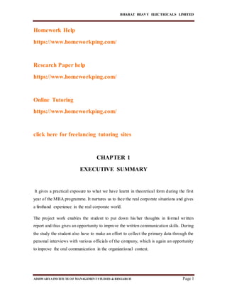 BHARAT HEAVY ELECTRICALS LIMITED
AISHWARYA INSTITUTEOF MANAGEMENTSTUDIES & RESEARCH Page 1
Homework Help
https://www.homeworkping.com/
Research Paper help
https://www.homeworkping.com/
Online Tutoring
https://www.homeworkping.com/
click here for freelancing tutoring sites
CHAPTER 1
EXECUTIVE SUMMARY
It gives a practical exposure to what we have learnt in theoretical form during the first
year of the MBA programme. It nurtures us to face the real corporate situations and gives
a firsthand experience in the real corporate world.
The project work enables the student to put down his/her thoughts in formal written
report and thus gives an opportunity to improve the written communication skills. During
the study the student also have to make an effort to collect the primary data through the
personal interviews with various officials of the company, which is again an opportunity
to improve the oral communication in the organizational context.
 