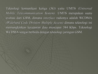 Teknologi komunikasi ketiga (3G) yaitu UMTSTeknologi komunikasi ketiga (3G) yaitu UMTS (Universal(Universal
Mobile Telecommunication System).Mobile Telecommunication System). UMTS merupakan suatuUMTS merupakan suatu
evolusi dari GSM, dimanaevolusi dari GSM, dimana interfaceinterface radionya adalah WCDMAradionya adalah WCDMA
(Wideband Code Division Multiple Access)(Wideband Code Division Multiple Access) dimana teknologi inidimana teknologi ini
memungkinkan kecepatan data mencapai 384 Kbps. Teknologimemungkinkan kecepatan data mencapai 384 Kbps. Teknologi
WCDMA sangat berbeda dengan teknologi jaringan GSM.WCDMA sangat berbeda dengan teknologi jaringan GSM.
 