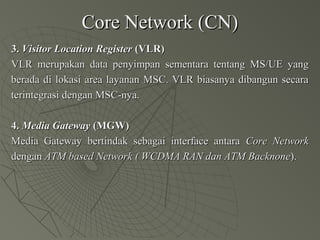 Core Network (CN)Core Network (CN)
3.3. Visitor Location RegisterVisitor Location Register (VLR)(VLR)
VLR merupakan data penyimpan sementara tentang MS/UE yangVLR merupakan data penyimpan sementara tentang MS/UE yang
berada di lokasi area layanan MSC. VLR biasanya dibangun secaraberada di lokasi area layanan MSC. VLR biasanya dibangun secara
terintegrasi dengan MSC-nya.terintegrasi dengan MSC-nya.
4.4. Media GatewayMedia Gateway (MGW)(MGW)
Media Gateway bertindak sebagai interface antaraMedia Gateway bertindak sebagai interface antara Core NetworkCore Network
dengandengan ATM based Network ( WCDMA RAN dan ATM BacknoneATM based Network ( WCDMA RAN dan ATM Backnone).).
 