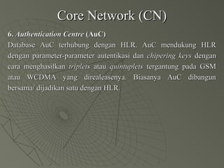Core Network (CN)Core Network (CN)
6.6. Authentication CentreAuthentication Centre (AuC)(AuC)
Database AuC terhubung dengan HLR. AuC mendukung HLRDatabase AuC terhubung dengan HLR. AuC mendukung HLR
dengan parameter-parameter autentikasi dandengan parameter-parameter autentikasi dan chipering keyschipering keys dengandengan
cara menghasilkancara menghasilkan tripletstriplets atauatau quintupletsquintuplets tergantung pada GSMtergantung pada GSM
atau WCDMA yang direaleasenya. Biasanya AuC dibangunatau WCDMA yang direaleasenya. Biasanya AuC dibangun
bersama/ dijadikan satu dengan HLR.bersama/ dijadikan satu dengan HLR.
 