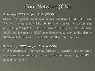 Core Network (CN)Core Network (CN)
8.8. Serving GPRS Support NodeServing GPRS Support Node (SGSN)(SGSN)
SGSN merupakan komponen utama didalam GSM (2G) danSGSN merupakan komponen utama didalam GSM (2G) dan
WCDMA system (UMTS). SGSN menyalurkanWCDMA system (UMTS). SGSN menyalurkan incomingincoming dandan
outgoingoutgoing paket-paket IP ke dan dari MS/UE yang aktif didalampaket-paket IP ke dan dari MS/UE yang aktif didalam
SGSN Service areanya. SGSN menghandel paketSGSN Service areanya. SGSN menghandel paket routingrouting dari dan kedari dan ke
SGSN melalui BSC/RNC via BTS/node B keSGSN melalui BSC/RNC via BTS/node B ke User EquipmentUser Equipment..
9.9. Gateway GPRS Support NodeGateway GPRS Support Node (GGSN)(GGSN)
GGSN merupakan interface ke jaringan IP ekternal dan berfungsiGGSN merupakan interface ke jaringan IP ekternal dan berfungsi
sepertiseperti routerrouter untuk pengalamatan IP dari semua pelanggan GPRSuntuk pengalamatan IP dari semua pelanggan GPRS
didalam jaringan.didalam jaringan.
 