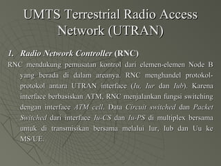 UMTS Terrestrial Radio AccessUMTS Terrestrial Radio Access
Network (UTRAN)Network (UTRAN)
1.1. Radio Network ControllerRadio Network Controller (RNC)(RNC)
RNC mendukung pemusatan kontrol dari elemen-elemen Node BRNC mendukung pemusatan kontrol dari elemen-elemen Node B
yang berada di dalam areanya. RNC menghandel protokol-yang berada di dalam areanya. RNC menghandel protokol-
protokol antara UTRAN interface (protokol antara UTRAN interface (Iu, IurIu, Iur dandan IubIub). Karena). Karena
interface berbasiskan ATM, RNC menjalankan fungsi switchinginterface berbasiskan ATM, RNC menjalankan fungsi switching
dengan interfacedengan interface ATM cellATM cell. Data. Data Circuit switchedCircuit switched dandan PacketPacket
SwitchedSwitched dari interfacedari interface Iu-CSIu-CS dandan Iu-PSIu-PS di multiplex bersamadi multiplex bersama
untuk di transmisikan bersama melalui Iur, Iub dan Uu keuntuk di transmisikan bersama melalui Iur, Iub dan Uu ke
MS/UE.MS/UE.
 