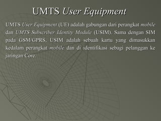 UMTSUMTS User EquipmentUser Equipment
UMTSUMTS User EquipmentUser Equipment (UE) adalah gabungan dari perangkat(UE) adalah gabungan dari perangkat mobilemobile
dandan UMTS Subscriber Identity ModuleUMTS Subscriber Identity Module (USIM). Sama dengan SIM(USIM). Sama dengan SIM
pada GSM/GPRS, USIM adalah sebuah kartu yang dimasukkanpada GSM/GPRS, USIM adalah sebuah kartu yang dimasukkan
kedalam perangkatkedalam perangkat mobilemobile dan di identifikasi sebagi pelanggan kedan di identifikasi sebagi pelanggan ke
jaringan Core.jaringan Core.
 