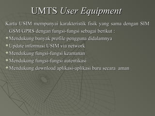 UMTSUMTS User EquipmentUser Equipment
Kartu USIM mempunyai karakteristik fisik yang sama dengan SIMKartu USIM mempunyai karakteristik fisik yang sama dengan SIM
GSM/GPRS dengan fungsi-fungsi sebagai berikut :GSM/GPRS dengan fungsi-fungsi sebagai berikut :
 Mendukung banyak profile pengguna didalamnyaMendukung banyak profile pengguna didalamnya
 Update informasi USIM via networkUpdate informasi USIM via network
 Mendukung fungsi-fungsi keamananMendukung fungsi-fungsi keamanan
 Mendukung fungsi-fungsi autentikasiMendukung fungsi-fungsi autentikasi
 Mendukung download aplikasi-aplikasi baru secara amanMendukung download aplikasi-aplikasi baru secara aman
 