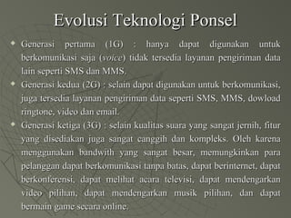 Evolusi Teknologi PonselEvolusi Teknologi Ponsel
 Generasi pertama (1G) : hanya dapat digunakan untukGenerasi pertama (1G) : hanya dapat digunakan untuk
berkomunikasi saja (berkomunikasi saja (voicevoice) tidak tersedia layanan pengiriman data) tidak tersedia layanan pengiriman data
lain seperti SMS dan MMS.lain seperti SMS dan MMS.
 Generasi kedua (2G) : selain dapat digunakan untuk berkomunikasi,Generasi kedua (2G) : selain dapat digunakan untuk berkomunikasi,
juga tersedia layanan pengiriman data seperti SMS, MMS, dowloadjuga tersedia layanan pengiriman data seperti SMS, MMS, dowload
ringtone, video dan email.ringtone, video dan email.
 Generasi ketiga (3G) : selain kualitas suara yang sangat jernih, fiturGenerasi ketiga (3G) : selain kualitas suara yang sangat jernih, fitur
yang disediakan juga sangat canggih dan kompleks. Oleh karenayang disediakan juga sangat canggih dan kompleks. Oleh karena
menggunakan bandwith yang sangat besar, memungkinkan paramenggunakan bandwith yang sangat besar, memungkinkan para
pelanggan dapat berkomunikasi tanpa batas, dapat berinternet, dapatpelanggan dapat berkomunikasi tanpa batas, dapat berinternet, dapat
berkonferensi, dapat melihat acara televisi, dapat mendengarkanberkonferensi, dapat melihat acara televisi, dapat mendengarkan
video pilihan, dapat mendengarkan musik pilihan, dan dapatvideo pilihan, dapat mendengarkan musik pilihan, dan dapat
bermain game secara online.bermain game secara online.
 
