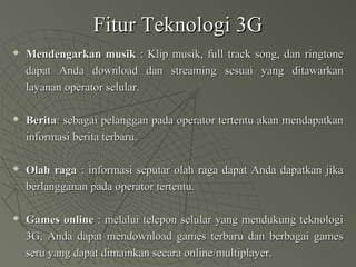 Fitur Teknologi 3GFitur Teknologi 3G
 Mendengarkan musikMendengarkan musik : Klip musik, full track song, dan ringtone: Klip musik, full track song, dan ringtone
dapat Anda download dan streaming sesuai yang ditawarkandapat Anda download dan streaming sesuai yang ditawarkan
layanan operator selular.layanan operator selular.
 BeritaBerita: sebagai pelanggan pada operator tertentu akan mendapatkan: sebagai pelanggan pada operator tertentu akan mendapatkan
informasi berita terbaru.informasi berita terbaru.
 Olah ragaOlah raga : informasi seputar olah raga dapat Anda dapatkan jika: informasi seputar olah raga dapat Anda dapatkan jika
berlangganan pada operator tertentu.berlangganan pada operator tertentu.
 Games onlineGames online : melalui telepon selular yang mendukung teknologi: melalui telepon selular yang mendukung teknologi
3G, Anda dapat mendownload games terbaru dan berbagai games3G, Anda dapat mendownload games terbaru dan berbagai games
seru yang dapat dimainkan secara online/multiplayer.seru yang dapat dimainkan secara online/multiplayer.
 