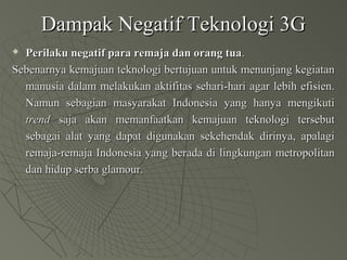 Dampak Negatif Teknologi 3GDampak Negatif Teknologi 3G
 Perilaku negatif para remaja dan orang tuaPerilaku negatif para remaja dan orang tua..
Sebenarnya kemajuan teknologi bertujuan untuk menunjang kegiatanSebenarnya kemajuan teknologi bertujuan untuk menunjang kegiatan
manusia dalam melakukan aktifitas sehari-hari agar lebih efisien.manusia dalam melakukan aktifitas sehari-hari agar lebih efisien.
Namun sebagian masyarakat Indonesia yang hanya mengikutiNamun sebagian masyarakat Indonesia yang hanya mengikuti
trendtrend saja akan memanfaatkan kemajuan teknologi tersebutsaja akan memanfaatkan kemajuan teknologi tersebut
sebagai alat yang dapat digunakan sekehendak dirinya, apalagisebagai alat yang dapat digunakan sekehendak dirinya, apalagi
remaja-remaja Indonesia yang berada di lingkungan metropolitanremaja-remaja Indonesia yang berada di lingkungan metropolitan
dan hidup serba glamour.dan hidup serba glamour.
 