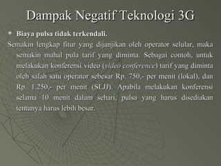 Dampak Negatif Teknologi 3GDampak Negatif Teknologi 3G
 Biaya pulsa tidak terkendali.Biaya pulsa tidak terkendali.
Semakin lengkap fitur yang dijanjikan oleh operator selular, makaSemakin lengkap fitur yang dijanjikan oleh operator selular, maka
semakin mahal pula tarif yang diminta. Sebagai contoh, untuksemakin mahal pula tarif yang diminta. Sebagai contoh, untuk
melakukan konferensi video (melakukan konferensi video (video conferencevideo conference) tarif yang diminta) tarif yang diminta
oleh salah satu operator sebesar Rp. 750,- per menit (lokal), danoleh salah satu operator sebesar Rp. 750,- per menit (lokal), dan
Rp. 1.250,- per menit (SLJJ). Apabila melakukan konferensiRp. 1.250,- per menit (SLJJ). Apabila melakukan konferensi
selama 10 menit dalam sehari, pulsa yang harus disediakanselama 10 menit dalam sehari, pulsa yang harus disediakan
tentunya harus lebih besar.tentunya harus lebih besar.
 