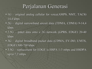 Perjalanan GenerasiPerjalanan Generasi
• 11G – original analog cellular for voice(AMPS, NMT, TACS)G – original analog cellular for voice(AMPS, NMT, TACS)
14,4 kbps14,4 kbps
• 2G – digital narrowband sircuit data (TDMA, CDMA) 9-14,42G – digital narrowband sircuit data (TDMA, CDMA) 9-14,4
kbpskbps
• 2.5G – paket data onto a 2G network (GPRS, EDGE) 20-402.5G – paket data onto a 2G network (GPRS, EDGE) 20-40
kbpskbps
• 3G – digital broadband packet data (CDMA, EV-DO, UMTS,3G – digital broadband packet data (CDMA, EV-DO, UMTS,
EDGE) 500-700 kbpsEDGE) 500-700 kbps
• 3.5G – replacement for EDGE is HSPA 1-3 mbps and HSDPA3.5G – replacement for EDGE is HSPA 1-3 mbps and HSDPA
up to 7,2 mbpsup to 7,2 mbps
 
