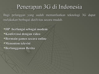 Penerapan 3G di IndonesiaPenerapan 3G di Indonesia
Bagi pelanggan yang sudah memanfaatkan teknologi 3G dapatBagi pelanggan yang sudah memanfaatkan teknologi 3G dapat
melakukan berbagai aktifvitas secara mudah.melakukan berbagai aktifvitas secara mudah.
HP berfungsi sebagai modemHP berfungsi sebagai modem
Konferensi dengan videoKonferensi dengan video
Bermain games secara onlineBermain games secara online
Menonton televisiMenonton televisi
Berlangganan BeritaBerlangganan Berita
 