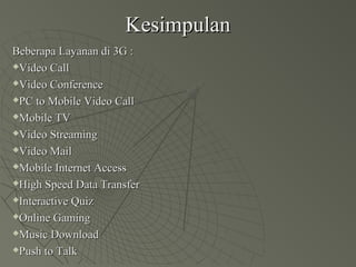 KesimpulanKesimpulan
Beberapa Layanan di 3G :Beberapa Layanan di 3G :
Video CallVideo Call
Video ConferenceVideo Conference
PC to Mobile Video CallPC to Mobile Video Call
Mobile TVMobile TV
Video StreamingVideo Streaming
Video MailVideo Mail
Mobile Internet AccessMobile Internet Access
High Speed Data TransferHigh Speed Data Transfer
Interactive QuizInteractive Quiz
Online GamingOnline Gaming
Music DownloadMusic Download
Push to TalkPush to Talk
 