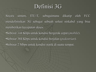 Definisi 3GDefinisi 3G
Secara umum, ITU-T, sebagaimana dikutip oleh FCCSecara umum, ITU-T, sebagaimana dikutip oleh FCC
mendefinisikan 3G sebagai sebuah solusi nirkabel yang bisamendefinisikan 3G sebagai sebuah solusi nirkabel yang bisa
memberikan kecepatan akses:memberikan kecepatan akses:
•Sebesar 144 Kbps untuk kondisi bergerak cepat (Sebesar 144 Kbps untuk kondisi bergerak cepat (mobilemobile).).
•Sebesar 384 Kbps untuk kondisi berjalan (Sebesar 384 Kbps untuk kondisi berjalan (pedestrianpedestrian).).
•Sebesar 2 Mbps untuk kondisi statik di suatu tempat.Sebesar 2 Mbps untuk kondisi statik di suatu tempat.
 