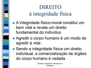 Direitos e Deveres Individuais e
Coletivos
DIREITO
à integridade física
 A integridade físico-moral constitui um
bem vital e revela um direito
fundamental do indivíduo
 Agredir o corpo humano é um modo de
agredir à vida
 Sendo a integridade física um direito
individual, a comercialização de órgãos
do corpo humano é vedada
 