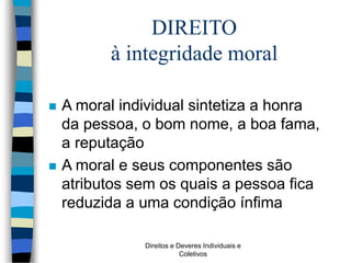 Direitos e Deveres Individuais e
Coletivos
DIREITO
à integridade moral
 A moral individual sintetiza a honra
da pessoa, o bom nome, a boa fama,
a reputação
 A moral e seus componentes são
atributos sem os quais a pessoa fica
reduzida a uma condição ínfima
 