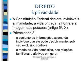 Direitos e Deveres Individuais e
Coletivos
DIREITO
à privacidade
 A Constituição Federal declara invioláveis
a intimidade, a vida privada, a honra e a
imagem das pessoas (artigo 5º, X)
 Privacidade é:
– o conjunto de informações acerca do
indivíduo que ele pode decidir manter sob
seu exclusivo controle
– o modo de vida doméstico, nas relações
familiares e afetivas em geral
 
