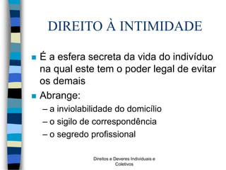 Direitos e Deveres Individuais e
Coletivos
DIREITO À INTIMIDADE
 É a esfera secreta da vida do indivíduo
na qual este tem o poder legal de evitar
os demais
 Abrange:
– a inviolabilidade do domicílio
– o sigilo de correspondência
– o segredo profissional
 