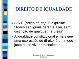 Direitos e Deveres Individuais e
Coletivos
DIREITO DE IGUALDADE
 A C.F. (artigo 5º, caput) explicita:
“Todos são iguais perante a lei, sem
distinção de qualquer natureza”
 A igualdade constitucional é mais que
uma expressão de direito, é um modo
justo de se viver em sociedade
 