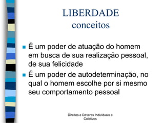Direitos e Deveres Individuais e
Coletivos
LIBERDADE
conceitos
 É um poder de atuação do homem
em busca de sua realização pessoal,
de sua felicidade
 É um poder de autodeterminação, no
qual o homem escolhe por si mesmo
seu comportamento pessoal
 
