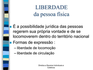 Direitos e Deveres Individuais e
Coletivos
LIBERDADE
da pessoa física
 É a possibilidade jurídica das pessoas
regerem sua própria vontade e de se
locomoverem dentro do território nacional
 Formas de expressão :
– liberdade de locomoção
– liberdade de circulação
 