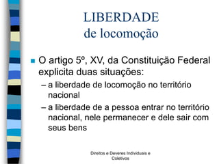 Direitos e Deveres Individuais e
Coletivos
LIBERDADE
de locomoção
 O artigo 5º, XV, da Constituição Federal
explicita duas situações:
– a liberdade de locomoção no território
nacional
– a liberdade de a pessoa entrar no território
nacional, nele permanecer e dele sair com
seus bens
 
