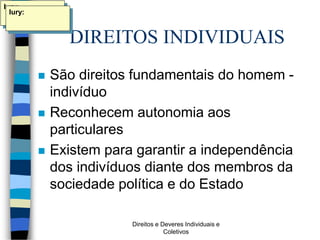Direitos e Deveres Individuais e
Coletivos
DIREITOS INDIVIDUAIS
 São direitos fundamentais do homem -
indivíduo
 Reconhecem autonomia aos
particulares
 Existem para garantir a independência
dos indivíduos diante dos membros da
sociedade política e do Estado
Iury:
Iury:
 
