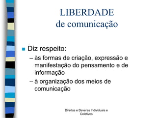 Direitos e Deveres Individuais e
Coletivos
LIBERDADE
de comunicação
 Diz respeito:
– às formas de criação, expressão e
manifestação do pensamento e de
informação
– à organização dos meios de
comunicação
 