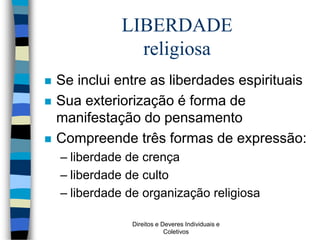 Direitos e Deveres Individuais e
Coletivos
LIBERDADE
religiosa
 Se inclui entre as liberdades espirituais
 Sua exteriorização é forma de
manifestação do pensamento
 Compreende três formas de expressão:
– liberdade de crença
– liberdade de culto
– liberdade de organização religiosa
 