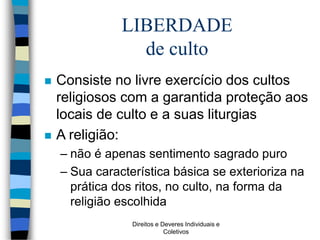 Direitos e Deveres Individuais e
Coletivos
LIBERDADE
de culto
 Consiste no livre exercício dos cultos
religiosos com a garantida proteção aos
locais de culto e a suas liturgias
 A religião:
– não é apenas sentimento sagrado puro
– Sua característica básica se exterioriza na
prática dos ritos, no culto, na forma da
religião escolhida
 