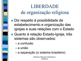 Direitos e Deveres Individuais e
Coletivos
LIBERDADE
de organização religiosa
 Diz respeito à possibilidade de
estabelecimento e organização das
igrejas e suas relações com o Estado
 Quanto à relação Estado-Igreja, três
sistemas são observados:
– a confusão
– a união
– a separação (o sistema brasileiro)
 