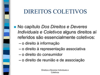Direitos e Deveres Individuais e
Coletivos
DIREITOS COLETIVOS
 No capítulo Dos Direitos e Deveres
Individuais e Coletivos alguns direitos aí
referidos são essencialmente coletivos:
– o direito à informação
– o direito à representação associativa
– o direito do consumidor
– o direito de reunião e de associação
 