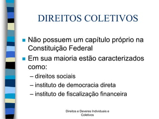 Direitos e Deveres Individuais e
Coletivos
DIREITOS COLETIVOS
 Não possuem um capítulo próprio na
Constituição Federal
 Em sua maioria estão caracterizados
como:
– direitos sociais
– instituto de democracia direta
– instituto de fiscalização financeira
 