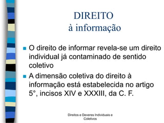 Direitos e Deveres Individuais e
Coletivos
 O direito de informar revela-se um direito
individual já contaminado de sentido
coletivo
 A dimensão coletiva do direito à
informação está estabelecida no artigo
5°, incisos XIV e XXXIII, da C. F.
DIREITO
à informação
 
