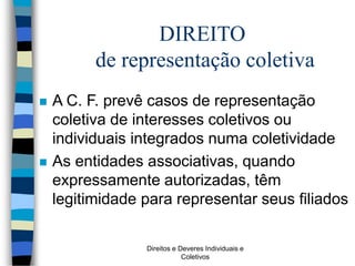 Direitos e Deveres Individuais e
Coletivos
 A C. F. prevê casos de representação
coletiva de interesses coletivos ou
individuais integrados numa coletividade
 As entidades associativas, quando
expressamente autorizadas, têm
legitimidade para representar seus filiados
DIREITO
de representação coletiva
 