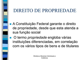 Direitos e Deveres Individuais e
Coletivos
DIREITO DE PROPRIEDADE
 A Constituição Federal garante o direito
de propriedade, desde que esta atenda a
sua função social
 O termo propriedade engloba várias
instituições diferenciadas, em correlação
com os vários tipos de bens e de titulares
 