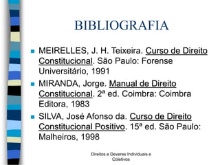 Direitos e Deveres Individuais e
Coletivos
BIBLIOGRAFIA
 MEIRELLES, J. H. Teixeira. Curso de Direito
Constitucional. São Paulo: Forense
Universitário, 1991
 MIRANDA, Jorge. Manual de Direito
Constitucional. 2ª ed. Coimbra: Coimbra
Editora, 1983
 SILVA, José Afonso da. Curso de Direito
Constitucional Positivo. 15ª ed. São Paulo:
Malheiros, 1998
 