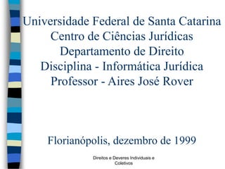 Direitos e Deveres Individuais e
Coletivos
Universidade Federal de Santa Catarina
Centro de Ciências Jurídicas
Departamento de Direito
Disciplina - Informática Jurídica
Professor - Aires José Rover
Florianópolis, dezembro de 1999
 
