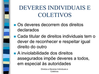 Direitos e Deveres Individuais e
Coletivos
DEVERES INDIVIDUAIS E
COLETIVOS
 Os deveres decorrem dos direitos
declarados
 Cada titular de direitos individuais tem o
dever de reconhecer e respeitar igual
direito do outro
 A inviolabilidade dos direitos
assegurados impõe deveres a todos,
em especial às autoridades
 