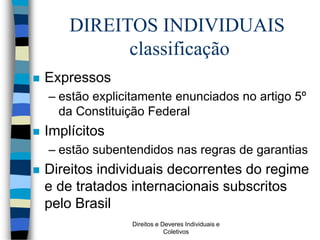 Direitos e Deveres Individuais e
Coletivos
DIREITOS INDIVIDUAIS
classificação
 Expressos
– estão explicitamente enunciados no artigo 5º
da Constituição Federal
 Implícitos
– estão subentendidos nas regras de garantias
 Direitos individuais decorrentes do regime
e de tratados internacionais subscritos
pelo Brasil
 