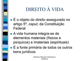 Direitos e Deveres Individuais e
Coletivos
DIREITO À VIDA
 É o objeto do direito assegurado no
artigo 5º, caput, da Constituição
Federal
 A vida humana integra-se de
elementos materiais (físicos e
psíquicos) e imateriais (espirituais)
 É a fonte primária de todos os outros
bens jurídicos
 