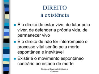 Direitos e Deveres Individuais e
Coletivos
DIREITO
à existência
 É o direito de estar vivo, de lutar pelo
viver, de defender a própria vida, de
permanecer vivo
 É o direito de não ter interrompido o
processo vital senão pela morte
espontânea e inevitável
 Existir é o movimento espontâneo
contrário ao estado de morte
 