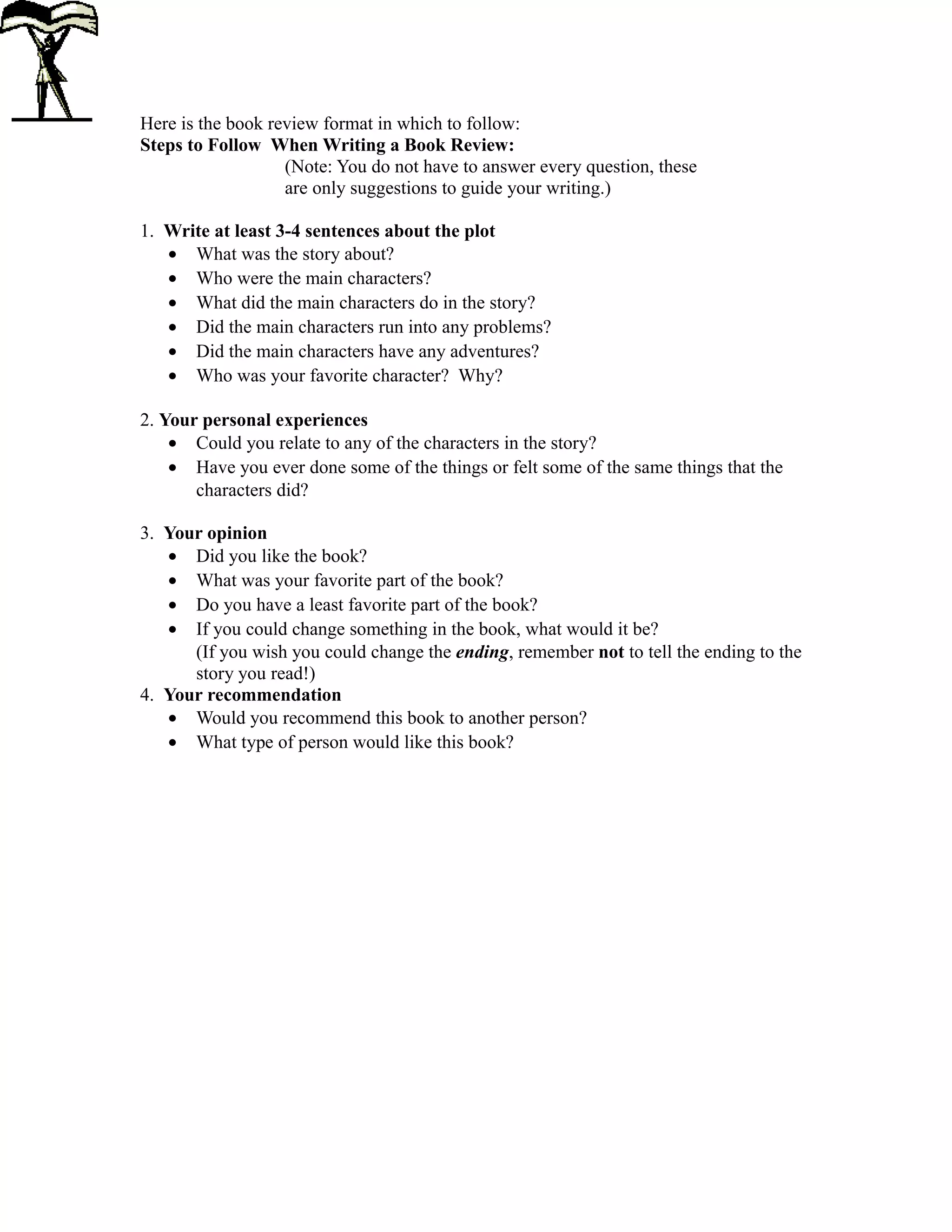 Here is the book review format in which to follow:
Steps to Follow When Writing a Book Review:
(Note: You do not have to answer every question, these
are only suggestions to guide your writing.)
1. Write at least 3-4 sentences about the plot
• What was the story about?
• Who were the main characters?
• What did the main characters do in the story?
• Did the main characters run into any problems?
• Did the main characters have any adventures?
• Who was your favorite character? Why?
2. Your personal experiences
• Could you relate to any of the characters in the story?
• Have you ever done some of the things or felt some of the same things that the
characters did?
3. Your opinion
• Did you like the book?
• What was your favorite part of the book?
• Do you have a least favorite part of the book?
• If you could change something in the book, what would it be?
(If you wish you could change the ending, remember not to tell the ending to the
story you read!)
4. Your recommendation
• Would you recommend this book to another person?
• What type of person would like this book?