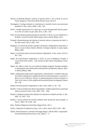 I controlli interni nelle società quotate
Gli assetti della disciplina italiana e
i problemi aperti
99
Panucci, La Rotonda, Matonti, sub D.lg. 27 gennaio 2010, n. 39, in Aa.Vv. (a cura di
Fratini, Gasparri), Il Testo Unico della Finanza, Torino, 2012, III
Parmeggiani, Il collegio sindacale e il comitato per il controllo interno: una convivenza
possibile?, in Giur. comm., 2009, 2, 306 - 334
Pettiti, I modelli organizzativi 231: spunti per un nuovo decaogo delle funzioni gesto-
rie, in Riv. dir. comm. dir. gen. obbl., 2012, 4, 293 - 330
Presti, Di cosa parliamo quando parliamo di controllo?, in Aa.Vv., (a cura di Bianchini e
Di Noia), I controlli societari. Molte regole, nessun sistema, Milano, 2010
Provasoli, Razionalizzazione del sistema di controllo interno e di gestione dei rischi, in
Riv. dott. comm., 2012, 3, 603 - 619
Quagliotti, La nomina dei sindaci: equilibrio strutturale e indipendenza sostanziale, in
Aa.Vv. (a cura di Alessi, Abriani, Morera), Il collegio sindacale. Le nuove regole,
Milano, 2007
Reboa, Il monitoring board e gli amministratori indipendenti, in Giur. comm., 2010, 4,
657 - 670
Regoli, Gli amministratori indipendenti, in Aa.Vv. (a cura di Abbadessa, Portale), Il
nuovo diritto delle società - Liber amicorum Gian Franco Campobasso, Torino,
2006, II
Rigotti, Art. 2403, in Aa.Vv. (a cura di Ghezzi), Collegio sindacale. Controllo contabile,
in Commentario alla riforma delle società (diretto da Marchetti, Bianchi, Ghez-
zi, Notari), Milano, 2005
Riolfo, L’adeguatezza degli assetti organizzativi, amministrativi e contabili nella spa:
dal sistema tradizionale ai modelli alternativi di amministrazione e controllo, in
Aa.Vv. (a cura di Meruzzi, Tantini), Le clausole generali nel diritto societario, in
Tratt. di dir. comm. e di dir. pubblico dell’economia (diretto da Galgano), Padova,
2011, LXI
Rordorf, Gli amministratori indipendenti, in Giur. comm., 2007, 2, 143 - 162
Rordorf, I criteri di attribuzione della responsabilità. I modelli organizzativi e gestionali
idonei a prevenire i reati, in Soc., 2001, 1297 - 1304
Rordorf, Il dirigente preposto alla redazione dei documenti contabili societari, in Soc.,
2007, 10, 1205 - 1213
Rordorf, Il nuovo sistema dei controlli sindacali nelle società per azioni quotate, in
Foro it., 1999, 7-8, V, 238 - 245
Rossi, Trattato di Ragioneria Scientifica, Reggio Emilia, 1921, I
Sacchi, L’organismo di vigilanza ex d.lgs. n. 231, in Giur. comm., 2012, 6, 851 - 863
Salafia, Amministrazione e controllo nella legge delega n. 366 del 2001 e responsabili-
tà amministrativa delle società, in Soc., 2002, 5 - 11
 