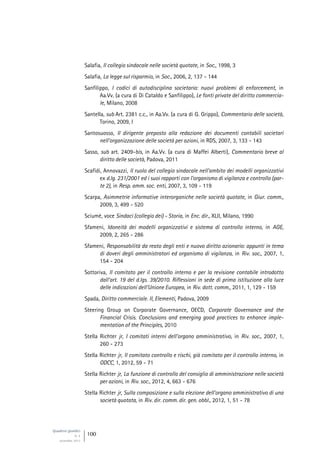 Quaderni giuridici
N. 4
settembre 2013
100
Salafia, Il collegio sindacale nelle società quotate, in Soc., 1998, 3
Salafia, La legge sul risparmio, in Soc., 2006, 2, 137 - 144
Sanfilippo, I codici di autodisciplina societaria: nuovi problemi di enforcement, in
Aa.Vv. (a cura di Di Cataldo e Sanfilippo), Le fonti private del diritto commercia-
le, Milano, 2008
Santella, sub Art. 2381 c.c., in Aa.Vv. (a cura di G. Grippo), Commentario delle società,
Torino, 2009, I
Santosuosso, Il dirigente preposto alla redazione dei documenti contabili societari
nell’organizzazione delle società per azioni, in RDS, 2007, 3, 133 - 143
Sasso, sub art. 2409-bis, in Aa.Vv. (a cura di Maffei Alberti), Commentario breve al
diritto delle società, Padova, 2011
Scafidi, Annovazzi, Il ruolo del collegio sindacale nell’ambito dei modelli organizzativi
ex d.lg. 231/2001 ed i suoi rapporti con l’organismo di vigilanza e controllo (par-
te 2), in Resp. amm. soc. enti, 2007, 3, 109 - 119
Scarpa, Asimmetrie informative interorganiche nelle società quotate, in Giur. comm.,
2009, 3, 499 - 520
Sciumè, voce Sindaci (collegio dei) - Storia, in Enc. dir., XLII, Milano, 1990
Sfameni, Idoneità dei modelli organizzativi e sistema di controllo interno, in AGE,
2009, 2, 265 - 286
Sfameni, Responsabilità da reato degli enti e nuovo diritto azionario: appunti in tema
di doveri degli amministratori ed organismo di vigilanza, in Riv. soc., 2007, 1,
154 - 204
Sottoriva, Il comitato per il controllo interno e per la revisione contabile introdotto
dall’art. 19 del d.lgs. 39/2010. Riflessioni in sede di prima istituzione alla luce
delle indicazioni dell’Unione Europea, in Riv. dott. comm., 2011, 1, 129 - 159
Spada, Diritto commerciale. II, Elementi, Padova, 2009
Steering Group on Corporate Governance, OECD, Corporate Governance and the
Financial Crisis. Conclusions and emerging good practices to enhance imple-
mentation of the Principles, 2010
Stella Richter jr, I comitati interni dell’organo amministrativo, in Riv. soc., 2007, 1,
260 - 273
Stella Richter jr, Il comitato controllo e rischi, già comitato per il controllo interno, in
ODCC, 1, 2012, 59 - 71
Stella Richter jr, La funzione di controllo del consiglio di amministrazione nelle società
per azioni, in Riv. soc., 2012, 4, 663 - 676
Stella Richter jr, Sulla composizione e sulla elezione dell’organo amministrativo di una
società quotata, in Riv. dir. comm. dir. gen. obbl., 2012, 1, 51 - 78
 